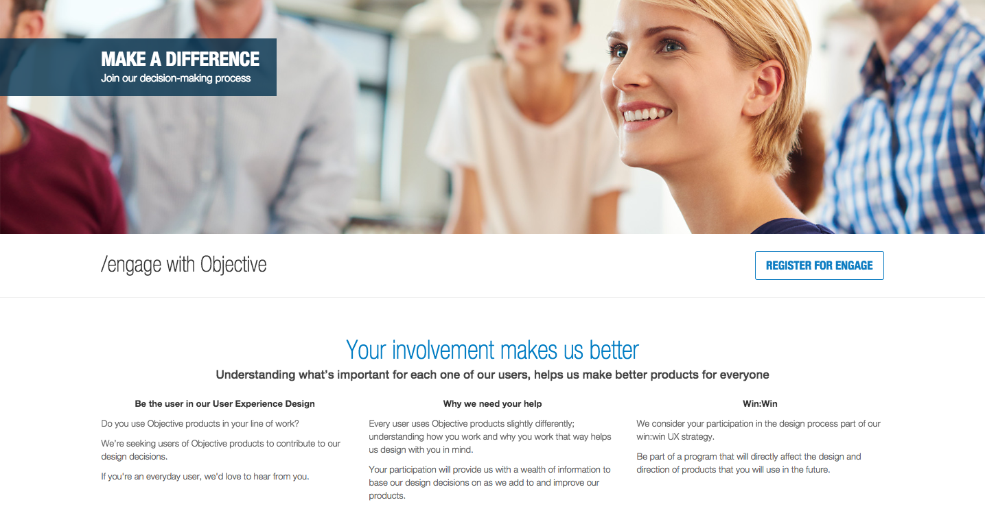 Your involvement makes us better
Understanding what's important for each one of our users, helps us make better products for everyone
Be the user in our User Experience Design
Do you use Objective products in your line of work?
We're seeking users of Objective products to contribute to our design decisions.
If you're an everyday user, we'd love to hear from you.
Why we need your help
Every user uses Objective products slightly differently:
understanding how you work and why you work that way helps us design with you in mind.
Your participation will provide us with a wealth of information to base our design decisions on as we add to and improve our products.
Win:Win
We consider vour participation in the design process part of our win win UX strategy.
Be part of a program that will directly affect the design and direction of products that you will use in the future.